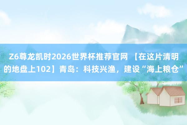 Z6尊龙凯时2026世界杯推荐官网 【在这片清明的地盘上102】青岛：科技兴渔，建设“海上粮仓”