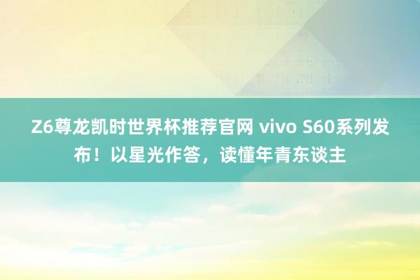 Z6尊龙凯时世界杯推荐官网 vivo S60系列发布！以星光作答，读懂年青东谈主