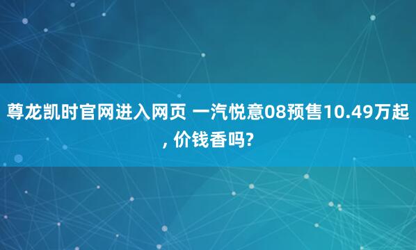 尊龙凯时官网进入网页 一汽悦意08预售10.49万起， 价钱香吗?