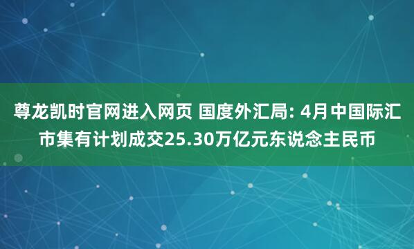 尊龙凯时官网进入网页 国度外汇局: 4月中国际汇市集有计划成交25.30万亿元东说念主民币