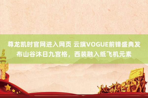 尊龙凯时官网进入网页 云旗VOGUE前锋盛典发布山谷沐日九宫格，西装融入纸飞机元素