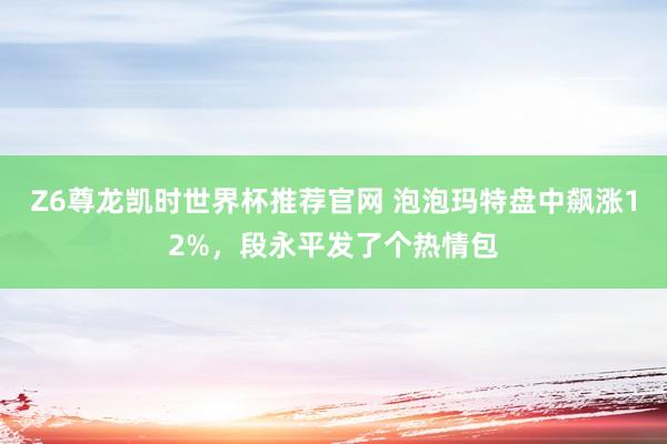 Z6尊龙凯时世界杯推荐官网 泡泡玛特盘中飙涨12%，段永平发了个热情包