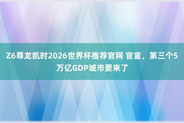 Z6尊龙凯时2026世界杯推荐官网 官宣，第三个5万亿GDP城市要来了