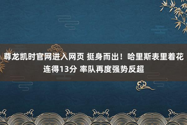 尊龙凯时官网进入网页 挺身而出！哈里斯表里着花连得13分 率队再度强势反超