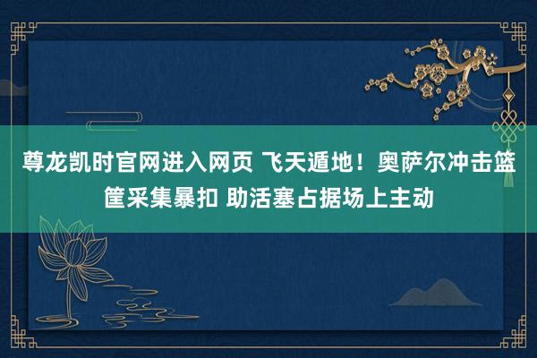 尊龙凯时官网进入网页 飞天遁地！奥萨尔冲击篮筐采集暴扣 助活塞占据场上主动