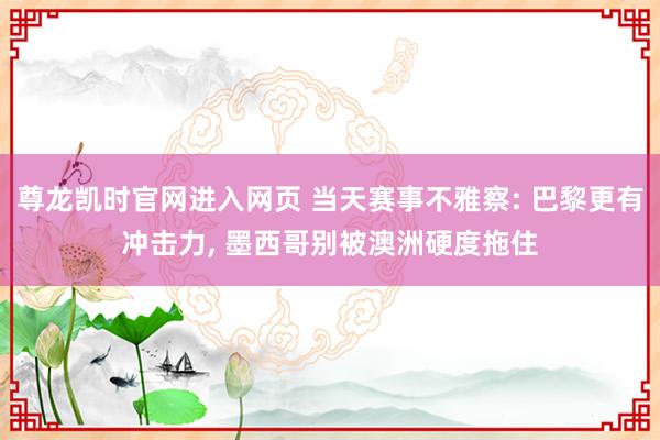 尊龙凯时官网进入网页 当天赛事不雅察: 巴黎更有冲击力， 墨西哥别被澳洲硬度拖住