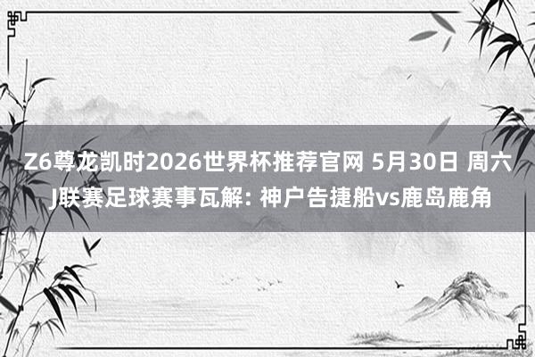 Z6尊龙凯时2026世界杯推荐官网 5月30日 周六 J联赛足球赛事瓦解: 神户告捷船vs鹿岛鹿角