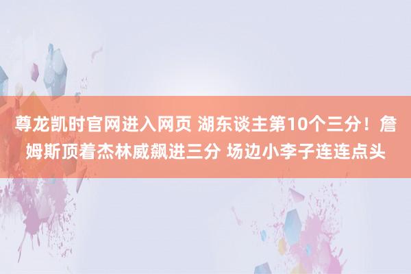 尊龙凯时官网进入网页 湖东谈主第10个三分！詹姆斯顶着杰