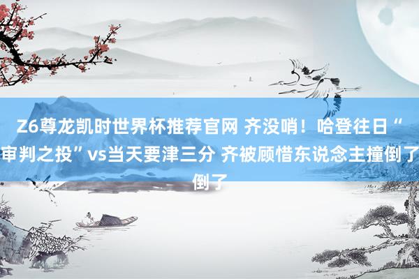Z6尊龙凯时世界杯推荐官网 齐没哨！哈登往日“审判之投”vs当天要津三分 齐被顾惜东说念主撞倒了
