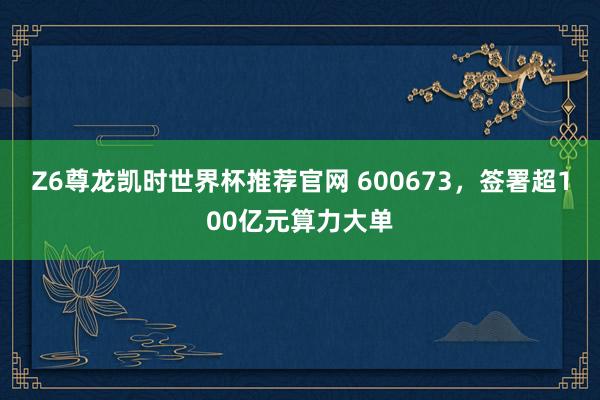 Z6尊龙凯时世界杯推荐官网 600673，签署超100亿元算力大单