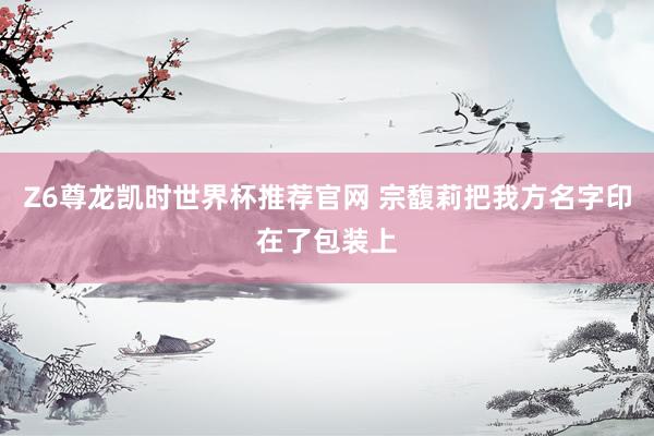 Z6尊龙凯时世界杯推荐官网 宗馥莉把我方名字印在了包装上