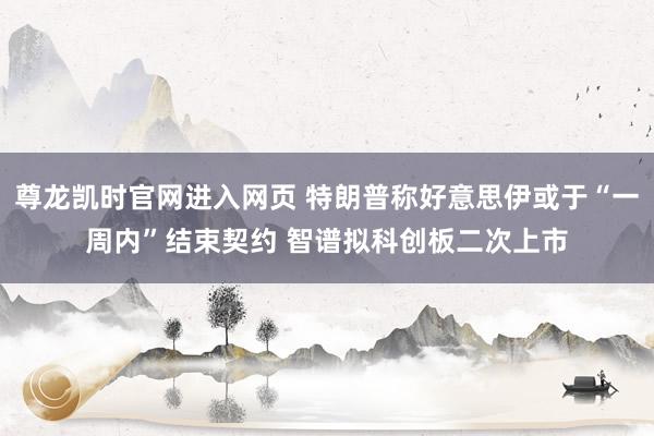 尊龙凯时官网进入网页 特朗普称好意思伊或于“一周内”结束契约 智谱拟科创板二次上市
