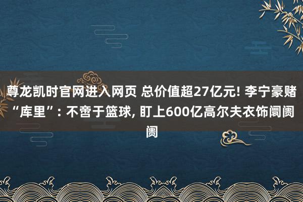 尊龙凯时官网进入网页 总价值超27亿元! 李宁豪赌“库里”: 不啻于篮球， 盯上600亿高尔夫衣饰阛阓