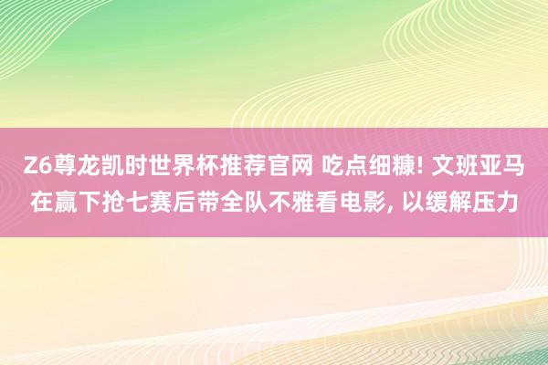 Z6尊龙凯时世界杯推荐官网 吃点细糠! 文班亚马在赢下抢七赛后带全队不雅看电影， 以缓解压力