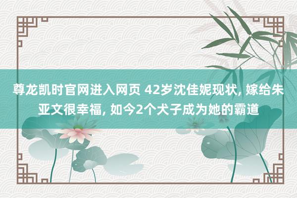 尊龙凯时官网进入网页 42岁沈佳妮现状, 嫁给朱亚文很幸福,