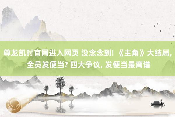 尊龙凯时官网进入网页 没念念到! 《主角》大结局， 全员发便当? 四大争议， 发便当最离谱