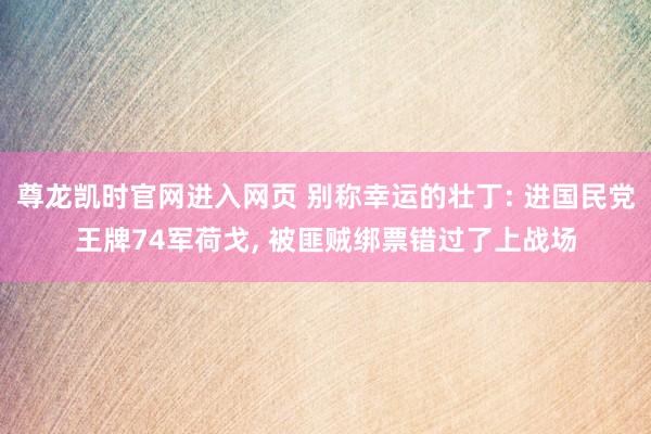 尊龙凯时官网进入网页 别称幸运的壮丁: 进国民党王牌74军荷戈， 被匪贼绑票错过了上战场