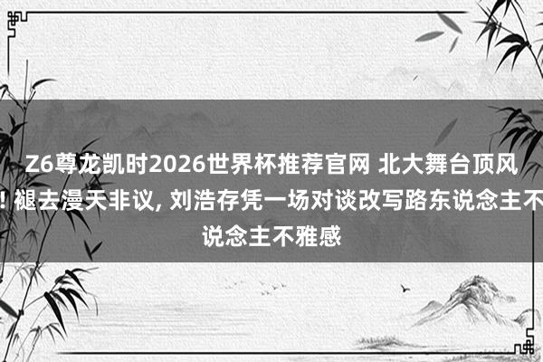 Z6尊龙凯时2026世界杯推荐官网 北大舞台顶风翻盘! 褪去漫天非议， 刘浩存凭一场对谈改写路东说念主不雅感