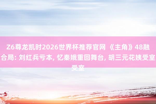 Z6尊龙凯时2026世界杯推荐官网 《主角》48融合局: 刘红兵亏本， 忆秦娥重回舞台， 胡三元花姨受室