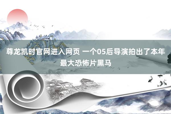 尊龙凯时官网进入网页 一个05后导演拍出了本年最大恐怖片黑马