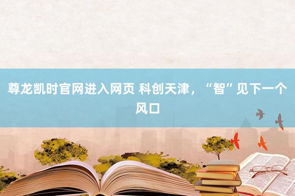 尊龙凯时官网进入网页 科创天津，“智”见下一个风口