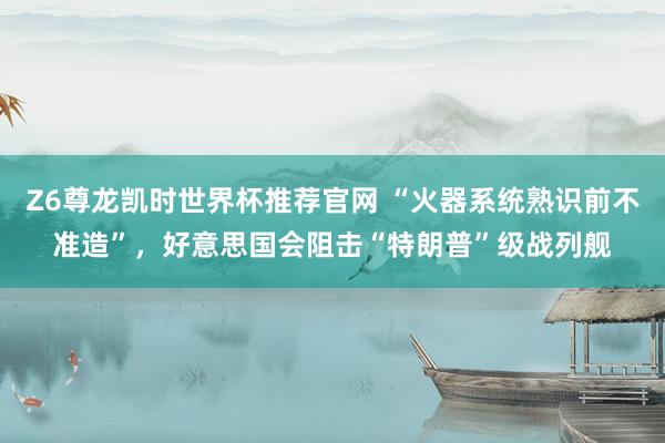 Z6尊龙凯时世界杯推荐官网 “火器系统熟识前不准造”，好意思国会阻击“特朗普”级战列舰