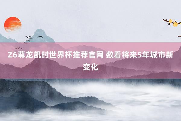 Z6尊龙凯时世界杯推荐官网 数看将来5年城市新变化