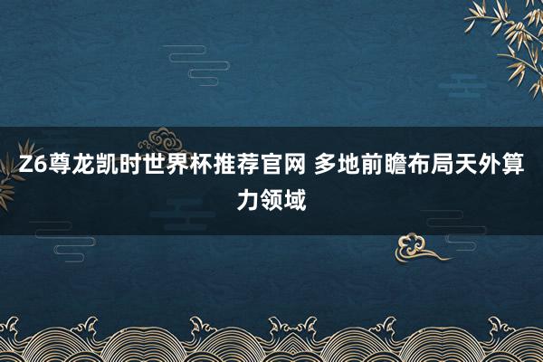 Z6尊龙凯时世界杯推荐官网 多地前瞻布局天外算力领域