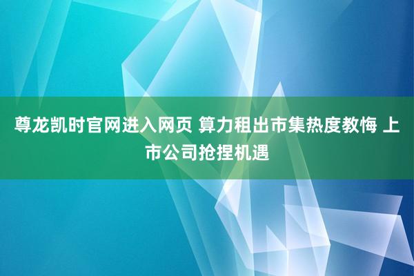 尊龙凯时官网进入网页 算力租出市集热度教悔 上市公司抢捏机遇