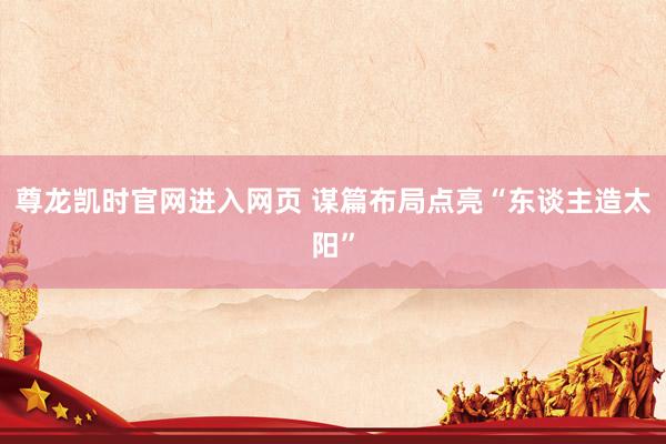 尊龙凯时官网进入网页 谋篇布局点亮“东谈主造太阳”