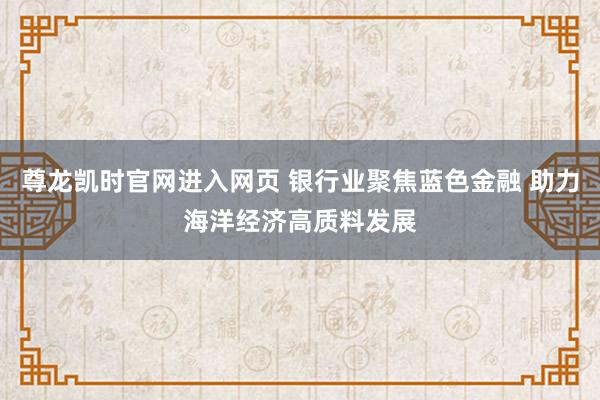 尊龙凯时官网进入网页 银行业聚焦蓝色金融 助力海洋经济高质料发展