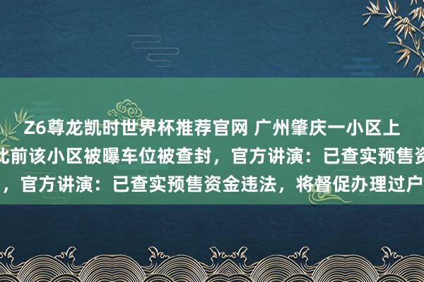 Z6尊龙凯时世界杯推荐官网 广州肇庆一小区上百套房屋遭典质查封，此前该小区被曝车位被查封，官方讲演：已查实预售资金违法，将督促办理过户