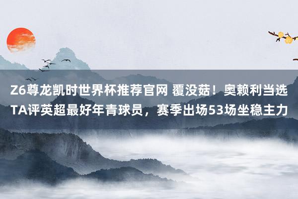 Z6尊龙凯时世界杯推荐官网 覆没菇！奥赖利当选TA评英超最好年青球员，赛季出场53场坐稳主力