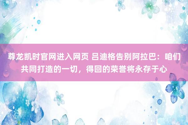 尊龙凯时官网进入网页 吕迪格告别阿拉巴：咱们共同打造的一切，得回的荣誉将永存于心