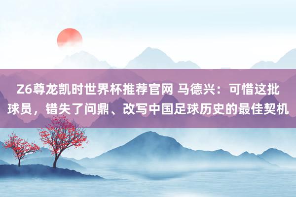 Z6尊龙凯时世界杯推荐官网 马德兴：可惜这批球员，错失了问鼎、改写中国足球历史的最佳契机