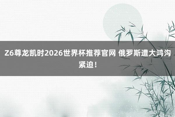 Z6尊龙凯时2026世界杯推荐官网 俄罗斯遭大鸿沟紧迫！