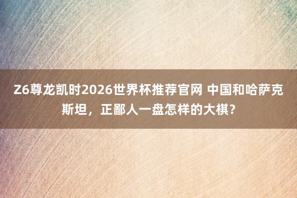 Z6尊龙凯时2026世界杯推荐官网 中国和哈萨克斯坦，正鄙人一盘怎样的大棋？