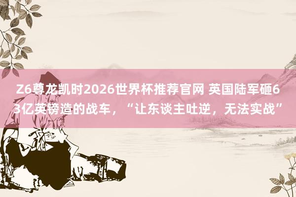 Z6尊龙凯时2026世界杯推荐官网 英国陆军砸63亿英镑造的战车，“让东谈主吐逆，无法实战”
