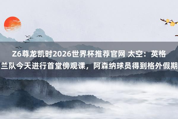 Z6尊龙凯时2026世界杯推荐官网 太空：英格兰队今天进行首堂傍观课，阿森纳球员得到格外假期