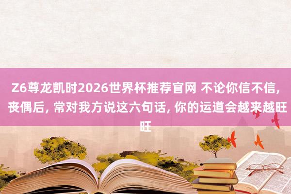 Z6尊龙凯时2026世界杯推荐官网 不论你信不信， 丧偶后， 常对我方说这六句话， 你的运道会越来越旺