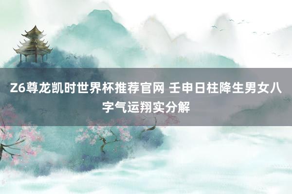 Z6尊龙凯时世界杯推荐官网 壬申日柱降生男女八字气运翔实分解