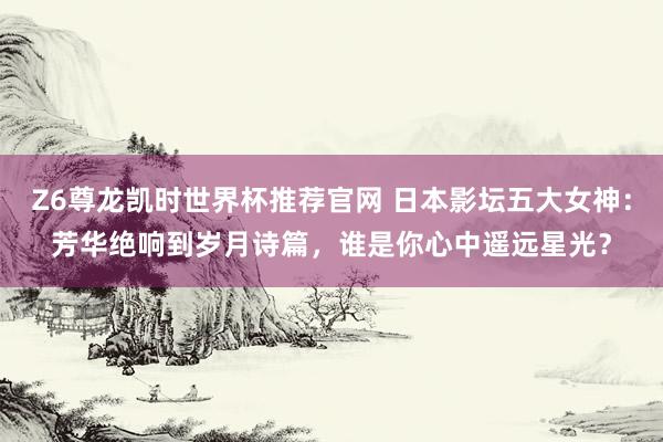 Z6尊龙凯时世界杯推荐官网 日本影坛五大女神:芳华绝响到岁月诗篇,谁是你心中遥远星光?