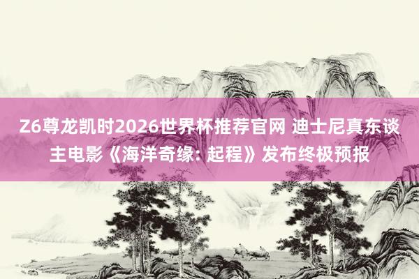 Z6尊龙凯时2026世界杯推荐官网 迪士尼真东谈主电影《海洋奇缘: 起程》发布终极预报