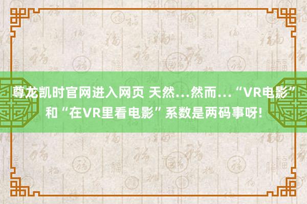 尊龙凯时官网进入网页 天然…然而…“VR电影”和“在VR里看电影”系数是两码事呀!