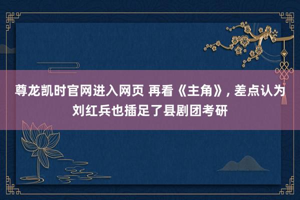 尊龙凯时官网进入网页 再看《主角》， 差点认为刘红兵也插足了县剧团考研