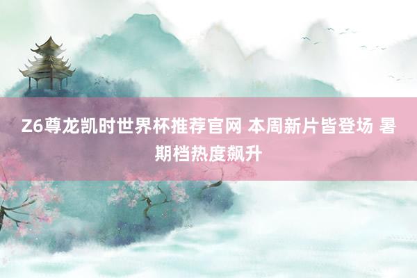 Z6尊龙凯时世界杯推荐官网 本周新片皆登场 暑期档热度飙升