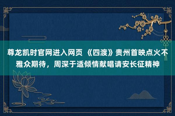 尊龙凯时官网进入网页 《四渡》贵州首映点火不雅众期待，周深于适倾情献唱请安长征精神
