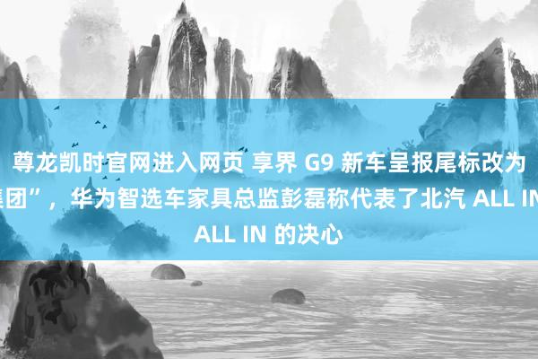 尊龙凯时官网进入网页 享界 G9 新车呈报尾标改为“北汽集团”,华为智选车家具总监彭磊称代表了北汽 ALL IN 的决心