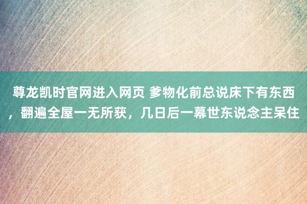 尊龙凯时官网进入网页 爹物化前总说床下有东西，翻遍全屋一无所获，几日后一幕世东说念主呆住