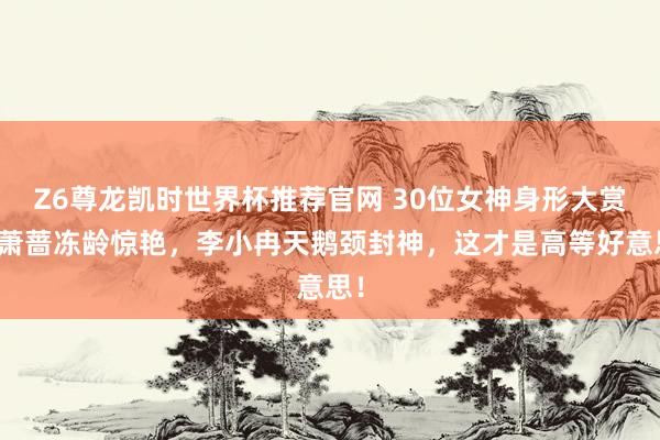 Z6尊龙凯时世界杯推荐官网 30位女神身形大赏！萧蔷冻龄惊艳，李小冉天鹅颈封神，这才是高等好意思！